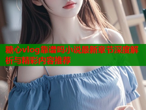 糖心vlog靠谱吗小说最新章节深度解析与精彩内容推荐  第2张