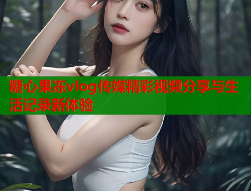 糖心果冻vlog传媒精彩视频分享与生活记录新体验