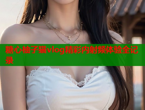糖心柚子猫vlog精彩内射频体验全记录