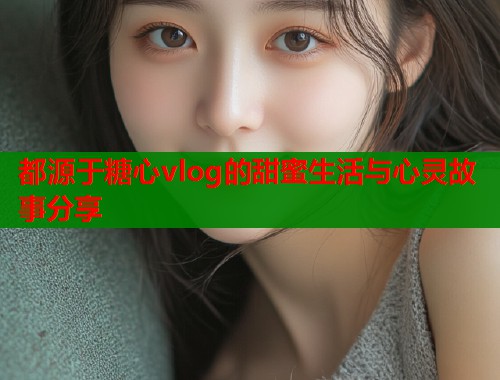 都源于糖心vlog的甜蜜生活与心灵故事分享