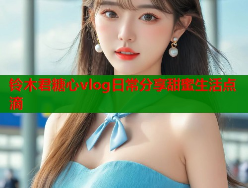 铃木君糖心vlog日常分享甜蜜生活点滴