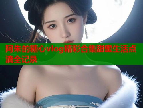 阿朱的糖心vlog精彩合集甜蜜生活点滴全记录