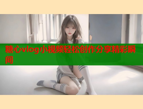 糖心vlog小视频轻松创作分享精彩瞬间