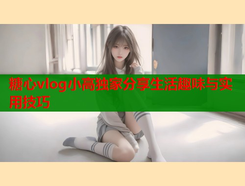 糖心vlog小高独家分享生活趣味与实用技巧