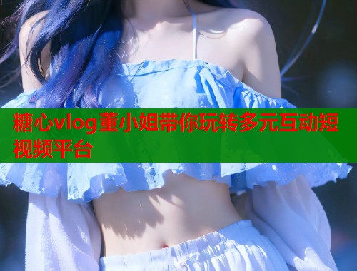 糖心vlog董小姐带你玩转多元互动短视频平台