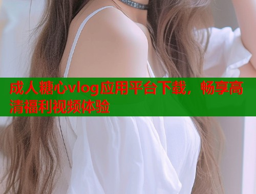 成人糖心vlog应用平台下载，畅享高清福利视频体验