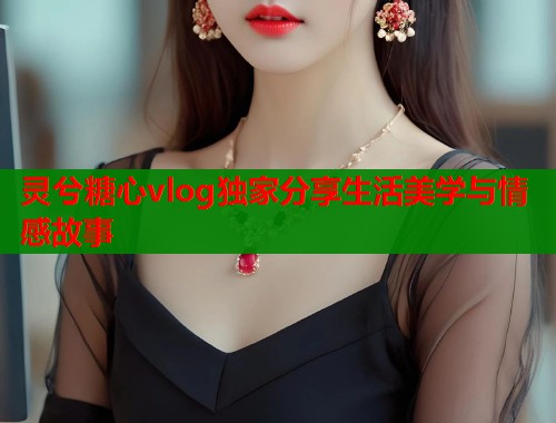灵兮糖心vlog独家分享生活美学与情感故事