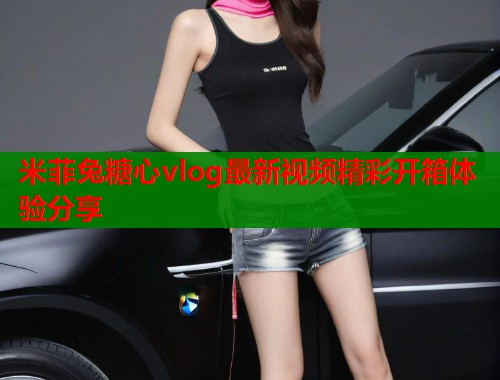 米菲兔糖心vlog最新视频精彩开箱体验分享