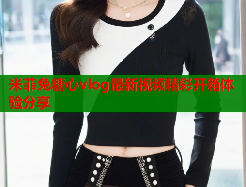 米菲兔糖心vlog最新视频精彩开箱体验分享  第2张