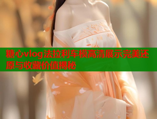 糖心vlog法拉利车模高清展示完美还原与收藏价值揭秘